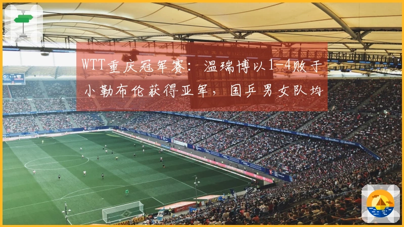 WTT重庆冠军赛：温瑞博以1-4败于小勒布伦获得亚军，国乒男女队均无缘冠军