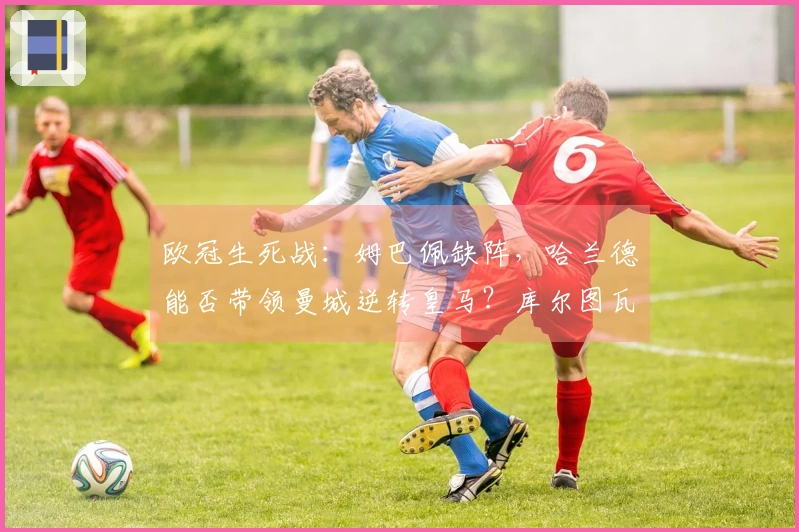 欧冠生死战：姆巴佩缺阵，哈兰德能否带领曼城逆转皇马？库尔图瓦的神奇扑救将成为关键？