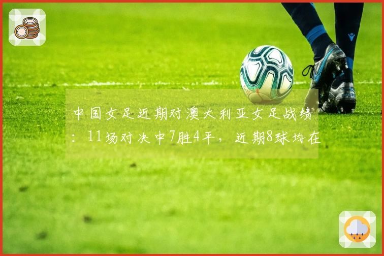 中国女足近期对澳大利亚女足战绩：11场对决中7胜4平，近期8球均在下半场破门
