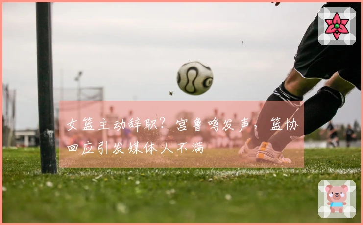 女篮主动辞职？宫鲁鸣发声，篮协回应引发媒体人不满