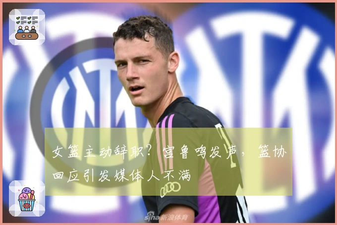 女篮主动辞职？宫鲁鸣发声，篮协回应引发媒体人不满