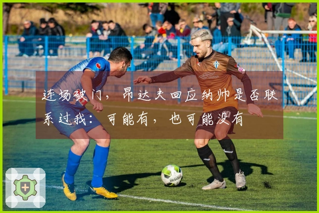 连场破门，昂达夫回应纳帅是否联系过我：可能有，也可能没有