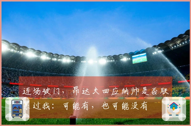 连场破门，昂达夫回应纳帅是否联系过我：可能有，也可能没有