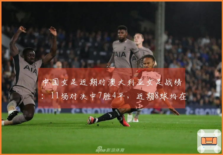 中国女足近期对澳大利亚女足战绩:11场对决中7胜4平,近期8球均在下半场破门