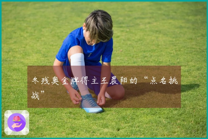 冬残奥金牌得主王晨阳的“点名挑战”